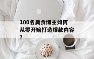 100名美食博主如何从零开始打造爆款内容？