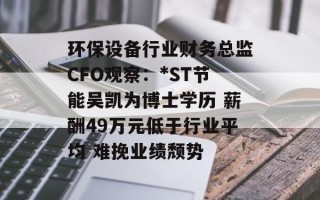 环保设备行业财务总监CFO观察：*ST节能吴凯为博士学历 薪酬49万元低于行业平均 难挽业绩颓势