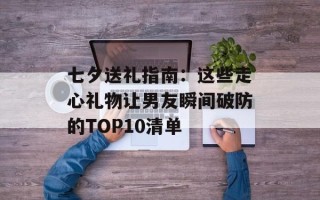 七夕送礼指南：这些走心礼物让男友瞬间破防的TOP10清单