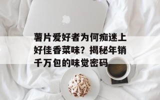 薯片爱好者为何痴迷上好佳香菜味？揭秘年销千万包的味觉密码