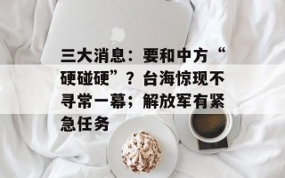 三大消息：要和中方“硬碰硬”？台海惊现不寻常一幕；解放军有紧急任务