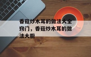 香菇炒木耳的做法大全窍门，香菇炒木耳的做法大厨
