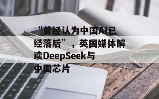 “曾经认为中国AI已经落后”，英国媒体解读DeepSeek与中国芯片