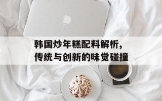 韩国炒年糕配料解析,传统与创新的味觉碰撞