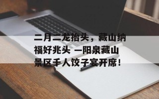 二月二龙抬头，藏山纳福好兆头 —阳泉藏山景区千人饺子宴开席！