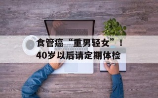 食管癌“重男轻女”！40岁以后请定期体检