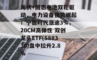 光伏+固态电池双轮驱动，电力设备强势崛起！宁德时代涨逾3%，20CM高弹性 双创龙头ETF(588330)盘中拉升2.8%
