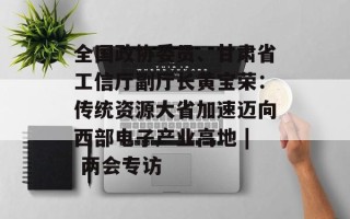 全国政协委员、甘肃省工信厅副厅长黄宝荣：传统资源大省加速迈向西部电子产业高地 | 两会专访