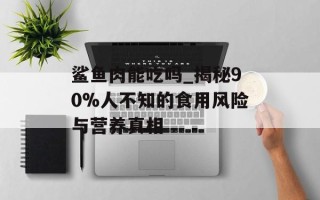 鲨鱼肉能吃吗_揭秘90%人不知的食用风险与营养真相