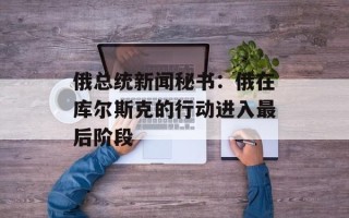 俄总统新闻秘书：俄在库尔斯克的行动进入最后阶段