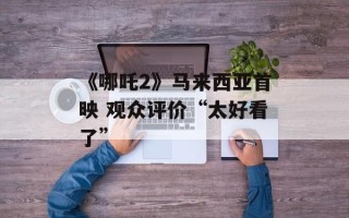 《哪吒2》马来西亚首映 观众评价“太好看了”