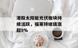 港股太阳能光伏板块持续活跃，福莱特玻璃涨超9%