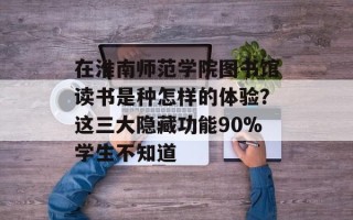 在淮南师范学院图书馆读书是种怎样的体验？这三大隐藏功能90%学生不知道