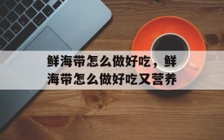 鲜海带怎么做好吃，鲜海带怎么做好吃又营养