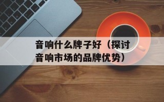 音响什么牌子好（探讨音响市场的品牌优势）