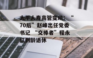 太平人寿高管变动：“70后”赵峰出任党委书记 “交棒者”程永红到龄退休