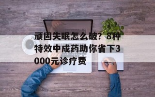 顽固失眠怎么破？8种特效中成药助你省下3000元诊疗费