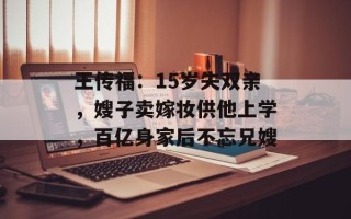 王传福：15岁失双亲，嫂子卖嫁妆供他上学，百亿身家后不忘兄嫂