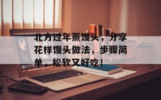 北方过年蒸馒头，分享花样馒头做法，步骤简单，松软又好吃！