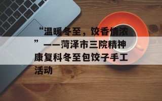 “温暖冬至，饺香情浓”——菏泽市三院精神康复科冬至包饺子手工活动