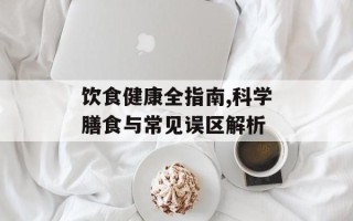 饮食健康全指南,科学膳食与常见误区解析