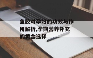 鱼胶对孕妇的功效与作用解析,孕期营养补充的黄金选择