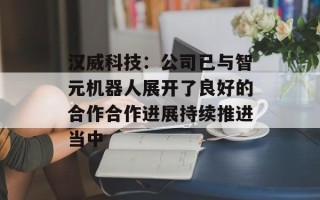 汉威科技：公司已与智元机器人展开了良好的合作合作进展持续推进当中