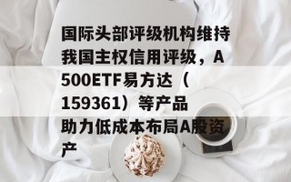 国际头部评级机构维持我国主权信用评级，A500ETF易方达（159361）等产品助力低成本布局A股资产