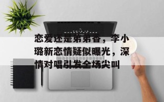 恋爱还是弟弟香，李小璐新恋情疑似曝光，深情对唱引发全场尖叫