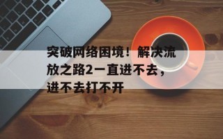 突破网络困境！解决流放之路2一直进不去，进不去打不开