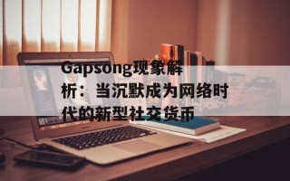 Gapsong现象解析：当沉默成为网络时代的新型社交货币