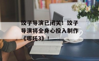 饺子导演已闭关！饺子导演将全身心投入制作《哪吒3》！