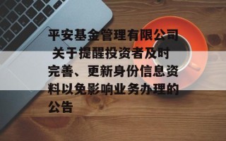 平安基金管理有限公司 关于提醒投资者及时完善、更新身份信息资料以免影响业务办理的公告