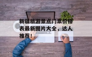 新疆旅游景点门票价格表最新图片大全，达人推荐！