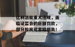 亿利洁能重大违规，面临证监会的巨额罚款，部分股民可索赔损失！