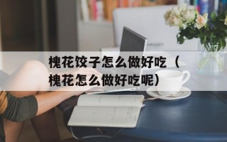 槐花饺子怎么做好吃（槐花怎么做好吃呢）