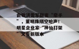 俞敏洪雷军甜蜜“牵手”，董明珠隔空呛声！明星企业家“神仙打架”又有新版本