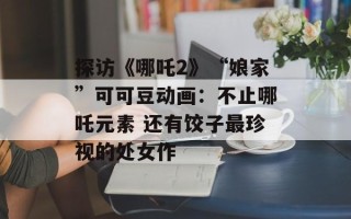 探访《哪吒2》“娘家”可可豆动画：不止哪吒元素 还有饺子最珍视的处女作