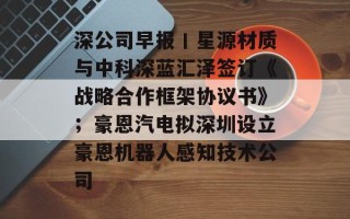 深公司早报丨星源材质与中科深蓝汇泽签订《战略合作框架协议书》；豪恩汽电拟深圳设立豪恩机器人感知技术公司