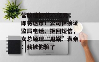 营收造假近25亿元，即将退市！公司拒接证监局电话、拒回短信，女总经理“甩锅”表亲：我被他骗了