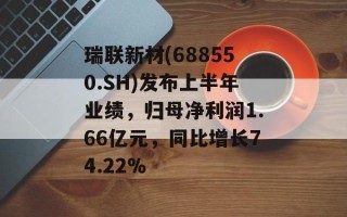 瑞联新材(688550.SH)发布上半年业绩，归母净利润1.66亿元，同比增长74.22%