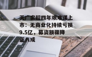 天广实超四年艰难谋上市：无商业化持续亏损9.5亿，募资额骤降近八成