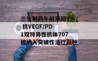 三生制药午前涨超9% 抗VEGF/PD-1双特异性抗体707被纳入突破性治疗品种