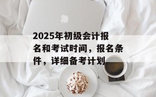 2025年初级会计报名和考试时间，报名条件，详细备考计划