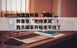 与泽连斯基“翻脸”，和普京“抱得更紧”！西方国家开始坐不住了？