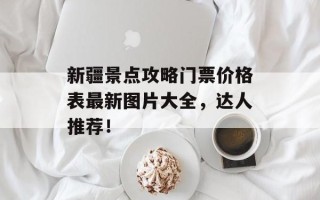 新疆景点攻略门票价格表最新图片大全，达人推荐！