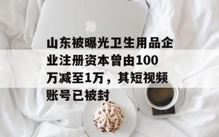 山东被曝光卫生用品企业注册资本曾由100万减至1万，其短视频账号已被封