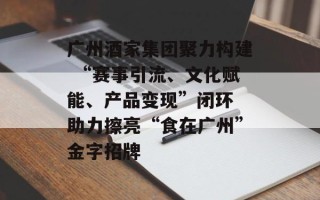 广州酒家集团聚力构建 “赛事引流、文化赋能、产品变现”闭环 助力擦亮“食在广州”金字招牌