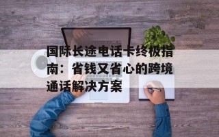 国际长途电话卡终极指南：省钱又省心的跨境通话解决方案