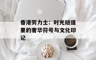 香港劳力士：时光隧道里的奢华符号与文化印记